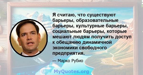 Я считаю, что существуют барьеры, образовательные барьеры, культурные барьеры, социальные барьеры, которые мешают людям получить доступ к обещанию динамичной экономики свободного предприятия.