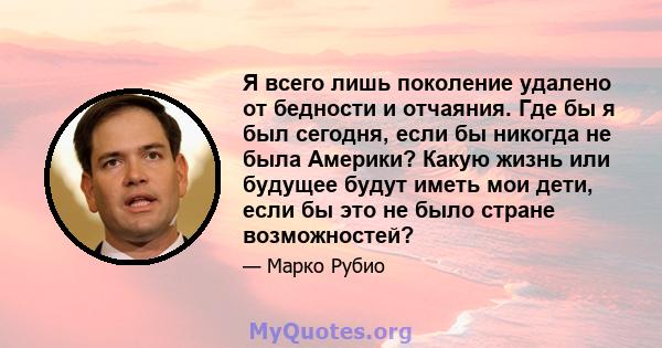 Я всего лишь поколение удалено от бедности и отчаяния. Где бы я был сегодня, если бы никогда не была Америки? Какую жизнь или будущее будут иметь мои дети, если бы это не было стране возможностей?