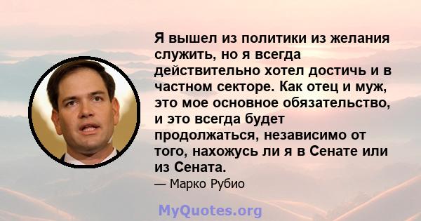 Я вышел из политики из желания служить, но я всегда действительно хотел достичь и в частном секторе. Как отец и муж, это мое основное обязательство, и это всегда будет продолжаться, независимо от того, нахожусь ли я в