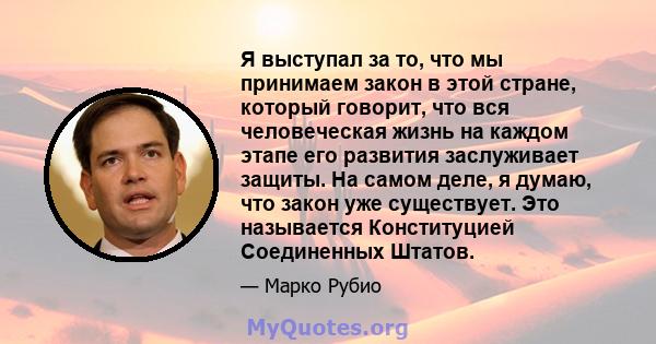 Я выступал за то, что мы принимаем закон в этой стране, который говорит, что вся человеческая жизнь на каждом этапе его развития заслуживает защиты. На самом деле, я думаю, что закон уже существует. Это называется