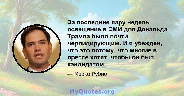 За последние пару недель освещение в СМИ для Дональда Трампа было почти черлидирующим. И я убежден, что это потому, что многие в прессе хотят, чтобы он был кандидатом.