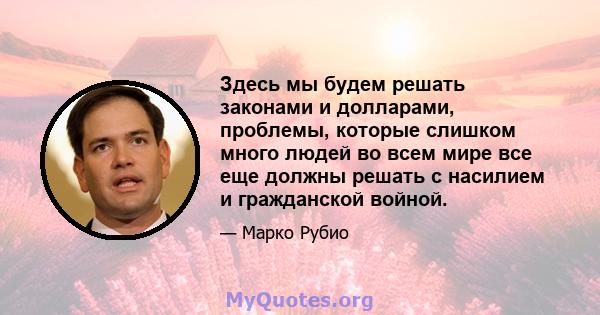 Здесь мы будем решать законами и долларами, проблемы, которые слишком много людей во всем мире все еще должны решать с насилием и гражданской войной.