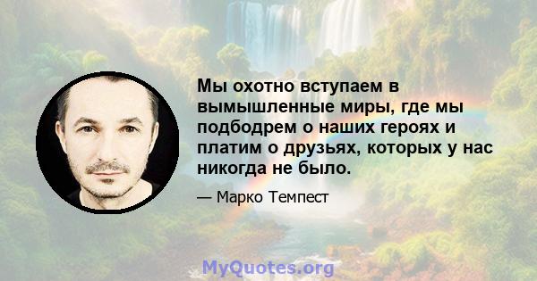 Мы охотно вступаем в вымышленные миры, где мы подбодрем о наших героях и платим о друзьях, которых у нас никогда не было.