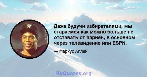 Даже будучи избирателями, мы стараемся как можно больше не отставать от парней, в основном через телевидение или ESPN.