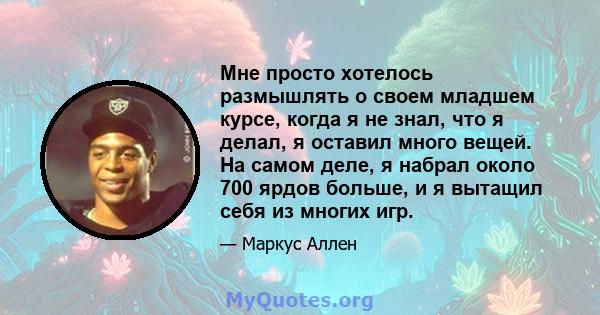 Мне просто хотелось размышлять о своем младшем курсе, когда я не знал, что я делал, я оставил много вещей. На самом деле, я набрал около 700 ярдов больше, и я вытащил себя из многих игр.