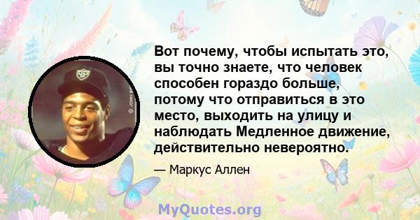 Вот почему, чтобы испытать это, вы точно знаете, что человек способен гораздо больше, потому что отправиться в это место, выходить на улицу и наблюдать Медленное движение, действительно невероятно.