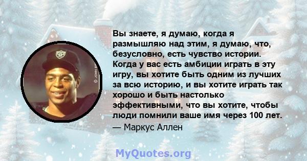 Вы знаете, я думаю, когда я размышляю над этим, я думаю, что, безусловно, есть чувство истории. Когда у вас есть амбиции играть в эту игру, вы хотите быть одним из лучших за всю историю, и вы хотите играть так хорошо и