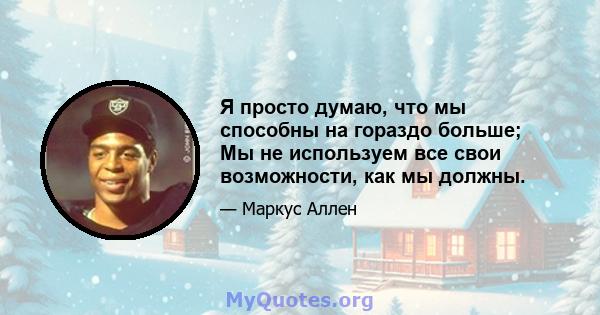 Я просто думаю, что мы способны на гораздо больше; Мы не используем все свои возможности, как мы должны.