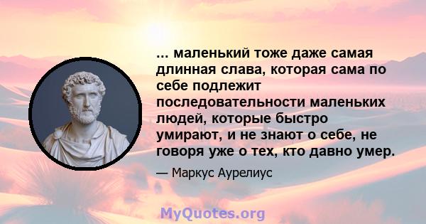 ... маленький тоже даже самая длинная слава, которая сама по себе подлежит последовательности маленьких людей, которые быстро умирают, и не знают о себе, не говоря уже о тех, кто давно умер.