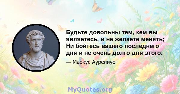 Будьте довольны тем, кем вы являетесь, и не желаете менять; Ни бойтесь вашего последнего дня и не очень долго для этого.