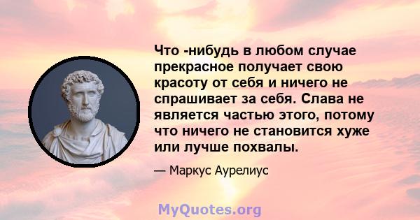 Что -нибудь в любом случае прекрасное получает свою красоту от себя и ничего не спрашивает за себя. Слава не является частью этого, потому что ничего не становится хуже или лучше похвалы.