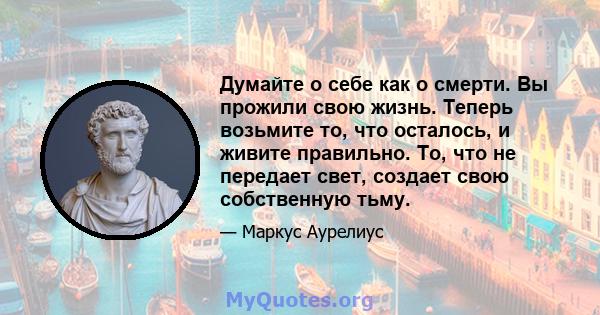 Думайте о себе как о смерти. Вы прожили свою жизнь. Теперь возьмите то, что осталось, и живите правильно. То, что не передает свет, создает свою собственную тьму.