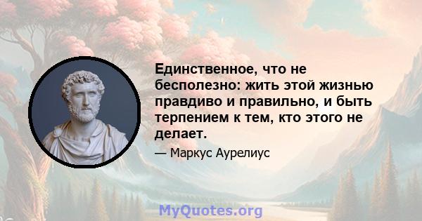 Единственное, что не бесполезно: жить этой жизнью правдиво и правильно, и быть терпением к тем, кто этого не делает.