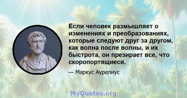 Если человек размышляет о изменениях и преобразованиях, которые следуют друг за другом, как волна после волны, и их быстрота, он презирает все, что скоропортящиеся.