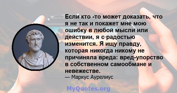 Если кто -то может доказать, что я не так и покажет мне мою ошибку в любой мысли или действии, я с радостью изменится. Я ищу правду, которая никогда никому не причиняла вреда: вред-упорство в собственном самообмане и