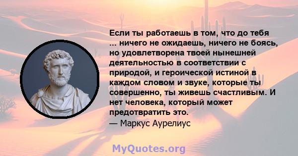 Если ты работаешь в том, что до тебя ... ничего не ожидаешь, ничего не боясь, но удовлетворена твоей нынешней деятельностью в соответствии с природой, и героической истиной в каждом словом и звуке, которые ты