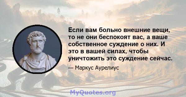 Если вам больно внешние вещи, то не они беспокоят вас, а ваше собственное суждение о них. И это в вашей силах, чтобы уничтожить это суждение сейчас.