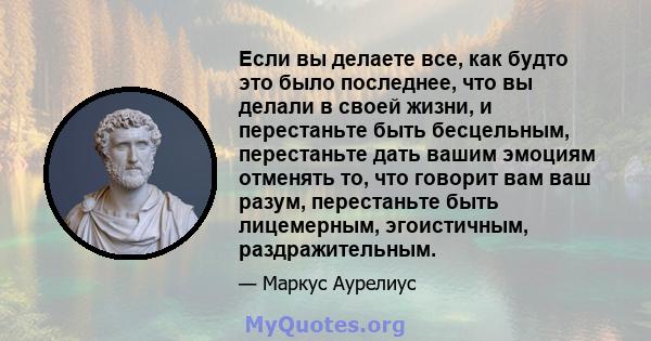 Если вы делаете все, как будто это было последнее, что вы делали в своей жизни, и перестаньте быть бесцельным, перестаньте дать вашим эмоциям отменять то, что говорит вам ваш разум, перестаньте быть лицемерным,