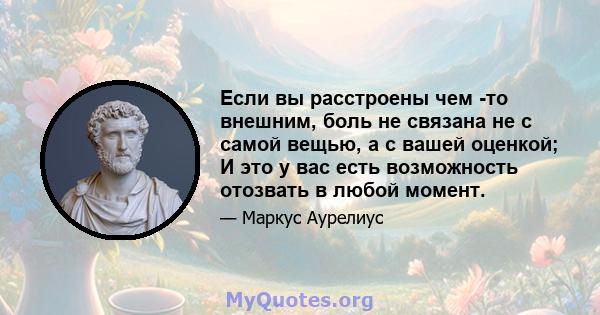 Если вы расстроены чем -то внешним, боль не связана не с самой вещью, а с вашей оценкой; И это у вас есть возможность отозвать в любой момент.