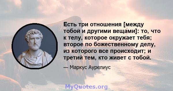 Есть три отношения [между тобой и другими вещами]: то, что к телу, которое окружает тебя; второе по божественному делу, из которого все происходит; и третий тем, кто живет с тобой.