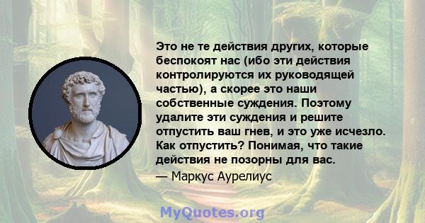 Это не те действия других, которые беспокоят нас (ибо эти действия контролируются их руководящей частью), а скорее это наши собственные суждения. Поэтому удалите эти суждения и решите отпустить ваш гнев, и это уже