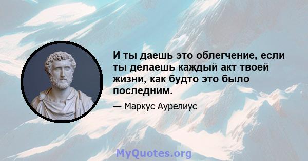 И ты даешь это облегчение, если ты делаешь каждый акт твоей жизни, как будто это было последним.