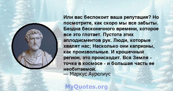 Или вас беспокоит ваша репутация? Но посмотрите, как скоро мы все забыты. Бездна бесконечного времени, которое все это глотает. Пустота этих аплодисментов рук. Люди, которые хвалят нас; Насколько они капризны, как