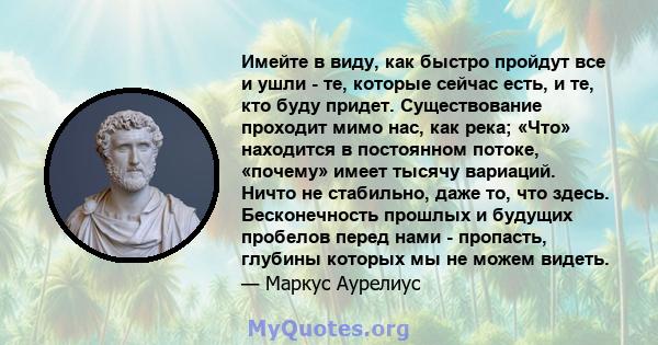 Имейте в виду, как быстро пройдут все и ушли - те, которые сейчас есть, и те, кто буду придет. Существование проходит мимо нас, как река; «Что» находится в постоянном потоке, «почему» имеет тысячу вариаций. Ничто не