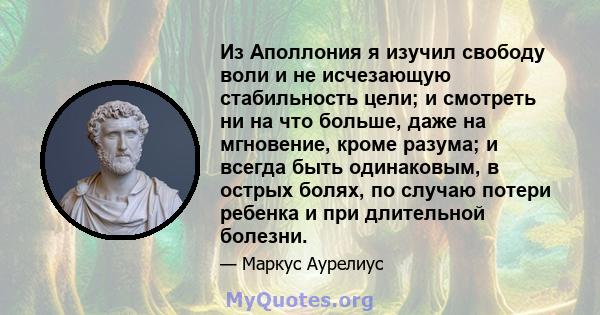 Из Аполлония я изучил свободу воли и не исчезающую стабильность цели; и смотреть ни на что больше, даже на мгновение, кроме разума; и всегда быть одинаковым, в острых болях, по случаю потери ребенка и при длительной