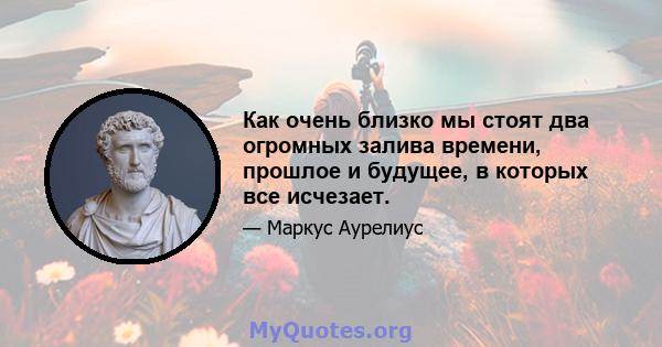 Как очень близко мы стоят два огромных залива времени, прошлое и будущее, в которых все исчезает.