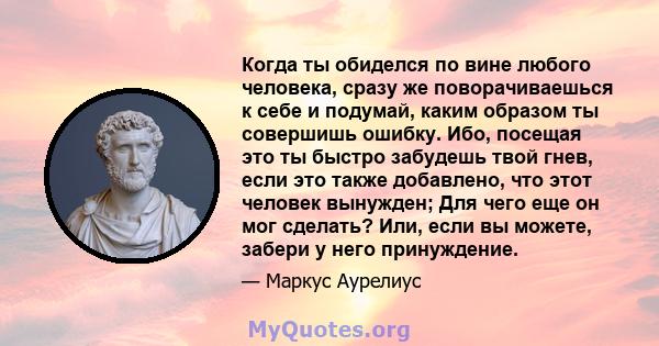 Когда ты обиделся по вине любого человека, сразу же поворачиваешься к себе и подумай, каким образом ты совершишь ошибку. Ибо, посещая это ты быстро забудешь твой гнев, если это также добавлено, что этот человек