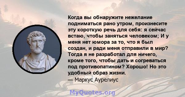 Когда вы обнаружите нежелание подниматься рано утром, произнесите эту короткую речь для себя: я сейчас встаю, чтобы заняться человеком; И у меня нет юмора за то, что я был создан, и ради меня отправили в мир? Тогда я не 