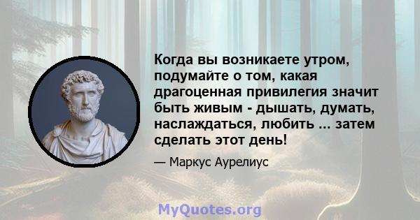 Когда вы возникаете утром, подумайте о том, какая драгоценная привилегия значит быть живым - дышать, думать, наслаждаться, любить ... затем сделать этот день!