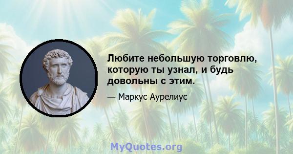 Любите небольшую торговлю, которую ты узнал, и будь довольны с этим.