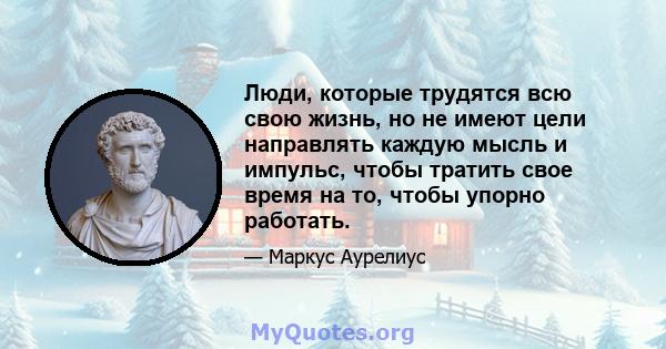 Люди, которые трудятся всю свою жизнь, но не имеют цели направлять каждую мысль и импульс, чтобы тратить свое время на то, чтобы упорно работать.