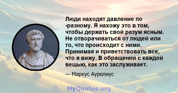 Люди находят давление по -разному. Я нахожу это в том, чтобы держать свой разум ясным. Не отворачиваться от людей или то, что происходит с ними. Принимая и приветствовать все, что я вижу. В обращении с каждой вещью, как 