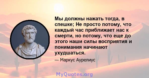 Мы должны нажать тогда, в спешке; Не просто потому, что каждый час приближает нас к смерти, но потому, что еще до этого наши силы восприятия и понимания начинают ухудшаться.