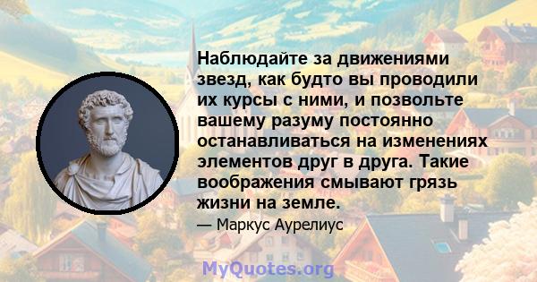 Наблюдайте за движениями звезд, как будто вы проводили их курсы с ними, и позвольте вашему разуму постоянно останавливаться на изменениях элементов друг в друга. Такие воображения смывают грязь жизни на земле.