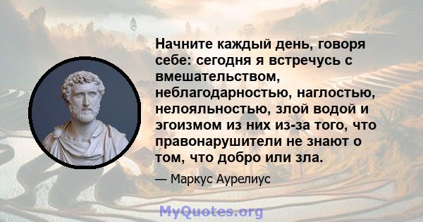 Начните каждый день, говоря себе: сегодня я встречусь с вмешательством, неблагодарностью, наглостью, нелояльностью, злой водой и эгоизмом из них из-за того, что правонарушители не знают о том, что добро или зла.