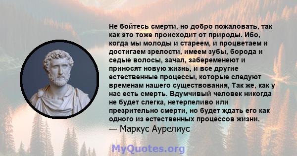 Не бойтесь смерти, но добро пожаловать, так как это тоже происходит от природы. Ибо, когда мы молоды и стареем, и процветаем и достигаем зрелости, имеем зубы, борода и седые волосы, зачал, забеременеют и приносят новую