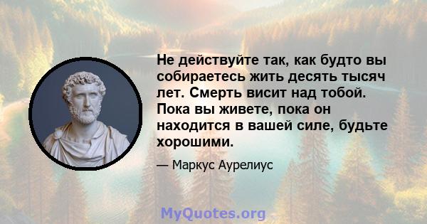 Не действуйте так, как будто вы собираетесь жить десять тысяч лет. Смерть висит над тобой. Пока вы живете, пока он находится в вашей силе, будьте хорошими.