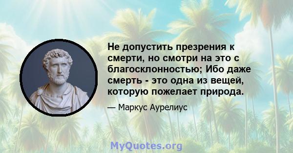 Не допустить презрения к смерти, но смотри на это с благосклонностью; Ибо даже смерть - это одна из вещей, которую пожелает природа.