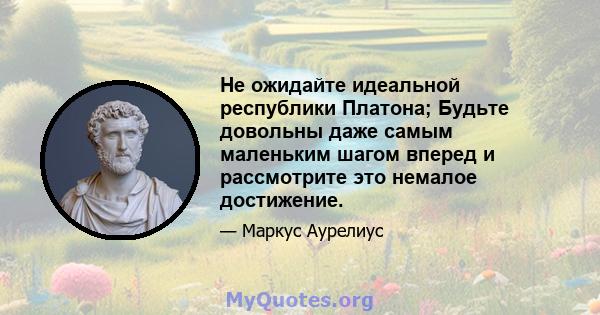 Не ожидайте идеальной республики Платона; Будьте довольны даже самым маленьким шагом вперед и рассмотрите это немалое достижение.