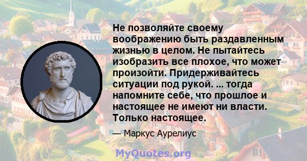 Не позволяйте своему воображению быть раздавленным жизнью в целом. Не пытайтесь изобразить все плохое, что может произойти. Придерживайтесь ситуации под рукой. ... тогда напомните себе, что прошлое и настоящее не имеют