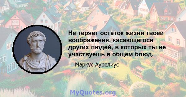 Не теряет остаток жизни твоей воображения, касающегося других людей, в которых ты не участвуешь в общем блюд.