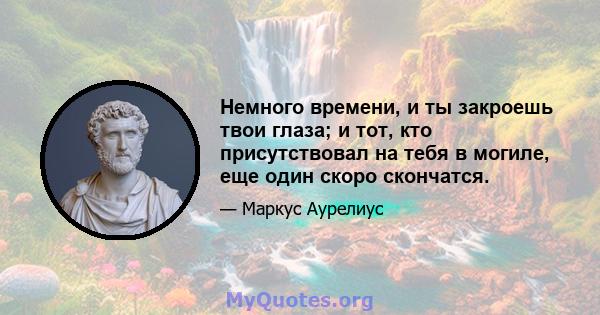 Немного времени, и ты закроешь твои глаза; и тот, кто присутствовал на тебя в могиле, еще один скоро скончатся.