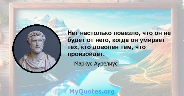 Нет настолько повезло, что он не будет от него, когда он умирает тех, кто доволен тем, что произойдет.