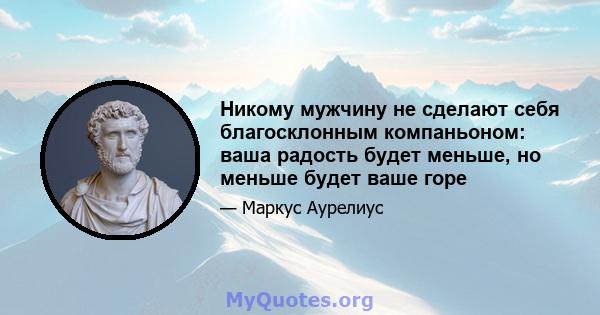 Никому мужчину не сделают себя благосклонным компаньоном: ваша радость будет меньше, но меньше будет ваше горе