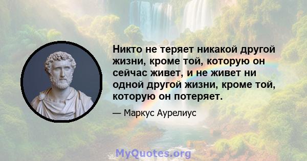 Никто не теряет никакой другой жизни, кроме той, которую он сейчас живет, и не живет ни одной другой жизни, кроме той, которую он потеряет.