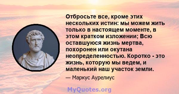 Отбросьте все, кроме этих нескольких истин: мы можем жить только в настоящем моменте, в этом кратком изложении; Всю оставшуюся жизнь мертва, похоронен или окутана неопределенностью. Коротко - это жизнь, которую мы